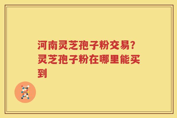 河南灵芝孢子粉交易？灵芝孢子粉在哪里能买到