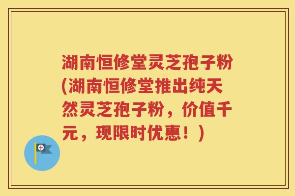 湖南恒修堂灵芝孢子粉(湖南恒修堂推出纯天然灵芝孢子粉，价值千元，现限时优惠！)