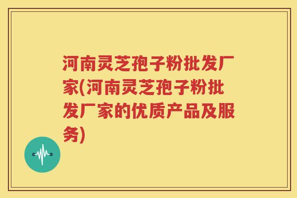 河南灵芝孢子粉批发厂家(河南灵芝孢子粉批发厂家的优质产品及服务)