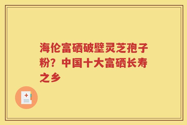 海伦富硒破壁灵芝孢子粉？中国十大富硒长寿之乡