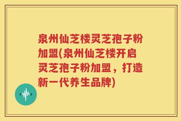 泉州仙芝楼灵芝孢子粉加盟(泉州仙芝楼开启灵芝孢子粉加盟，打造新一代养生品牌)