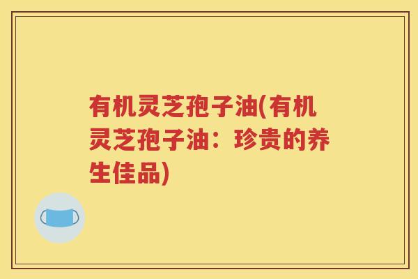 有机灵芝孢子油(有机灵芝孢子油：珍贵的养生佳品)
