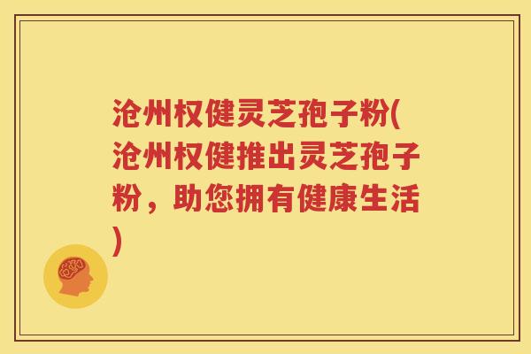 沧州权健灵芝孢子粉(沧州权健推出灵芝孢子粉，助您拥有健康生活)