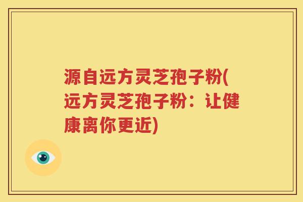 源自远方灵芝孢子粉(远方灵芝孢子粉：让健康离你更近)