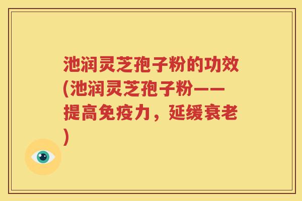 池润灵芝孢子粉的功效(池润灵芝孢子粉——提高免疫力，延缓衰老)