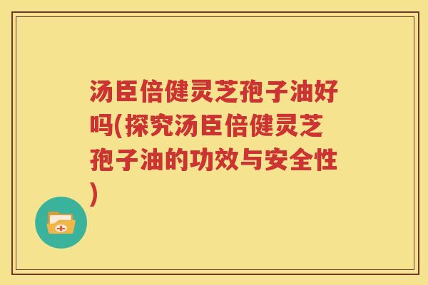 汤臣倍健灵芝孢子油好吗(探究汤臣倍健灵芝孢子油的功效与安全性)