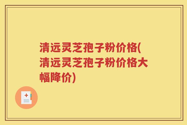 清远灵芝孢子粉价格(清远灵芝孢子粉价格大幅降价)