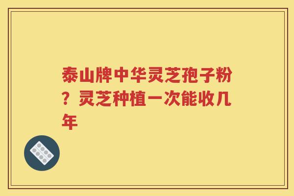 泰山牌中华灵芝孢子粉？灵芝种植一次能收几年