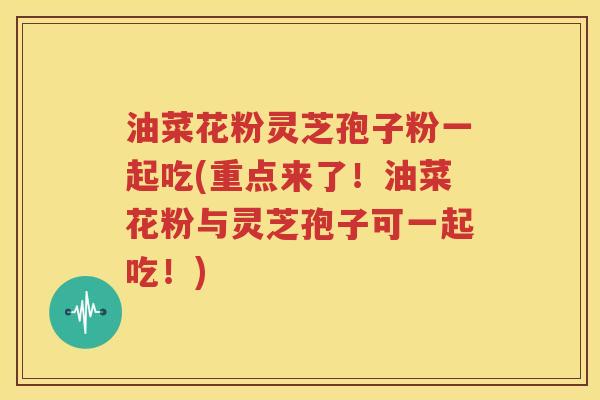 油菜花粉灵芝孢子粉一起吃(重点来了！油菜花粉与灵芝孢子可一起吃！)
