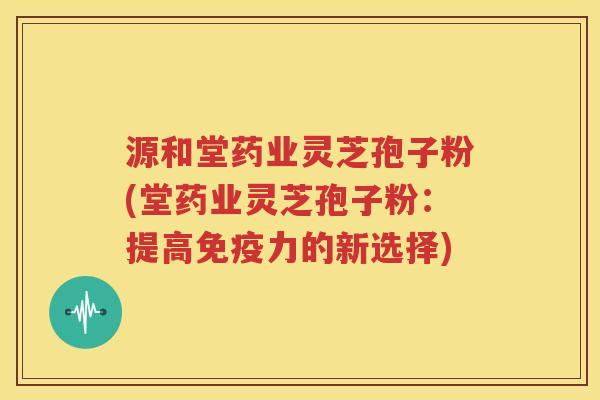 源和堂药业灵芝孢子粉(堂药业灵芝孢子粉：提高免疫力的新选择)
