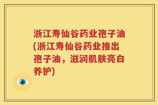 浙江寿仙谷药业孢子油(浙江寿仙谷药业推出孢子油，滋润肌肤亮白养护)