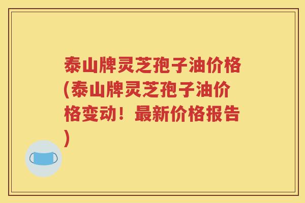 泰山牌灵芝孢子油价格(泰山牌灵芝孢子油价格变动！最新价格报告)