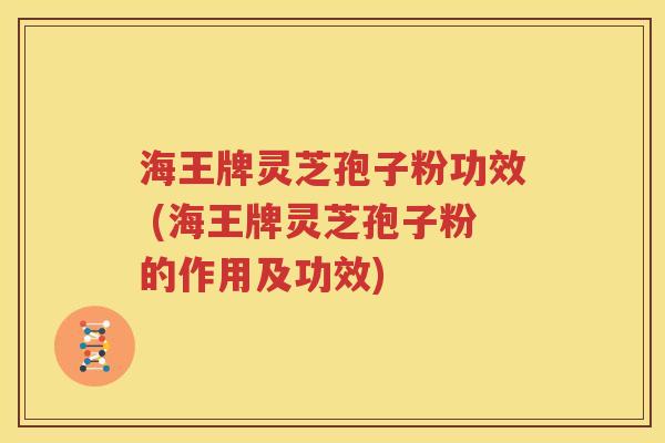 海王牌灵芝孢子粉功效 (海王牌灵芝孢子粉的作用及功效)