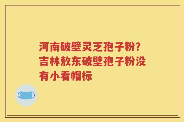 河南破壁灵芝孢子粉？吉林敖东破壁孢子粉没有小看帽标