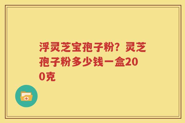 浮灵芝宝孢子粉？灵芝孢子粉多少钱一盒200克
