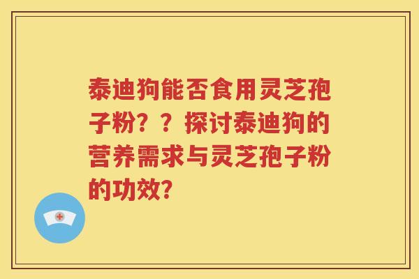 泰迪狗能否食用灵芝孢子粉？？探讨泰迪狗的营养需求与灵芝孢子粉的功效？