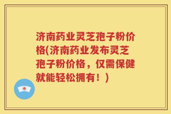 济南药业灵芝孢子粉价格(济南药业发布灵芝孢子粉价格，仅需保健就能轻松拥有！)