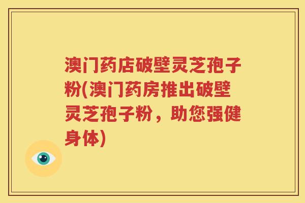 澳门药店破壁灵芝孢子粉(澳门药房推出破壁灵芝孢子粉，助您强健身体)