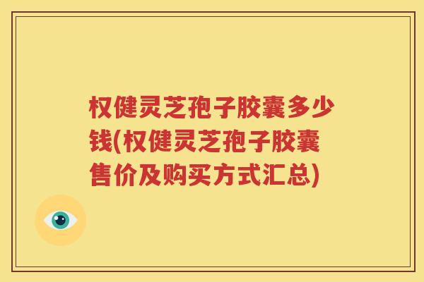 权健灵芝孢子胶囊多少钱(权健灵芝孢子胶囊售价及购买方式汇总)