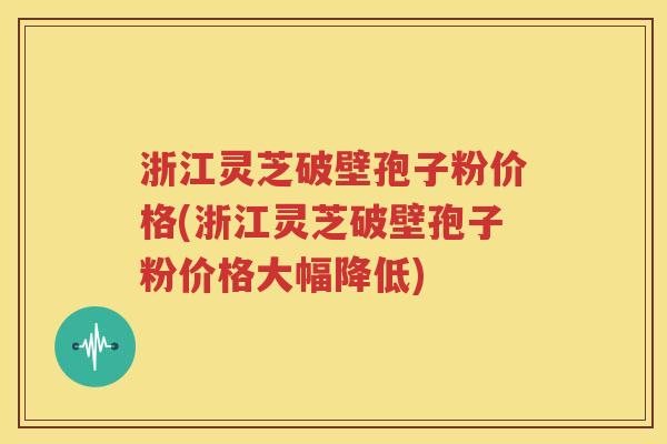 浙江灵芝破壁孢子粉价格(浙江灵芝破壁孢子粉价格大幅降低)