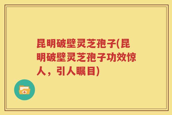 昆明破壁灵芝孢子(昆明破壁灵芝孢子功效惊人，引人瞩目)