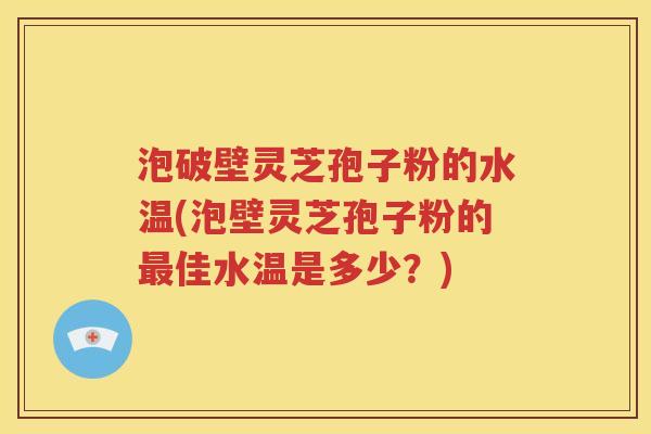 泡破壁灵芝孢子粉的水温(泡壁灵芝孢子粉的最佳水温是多少？)