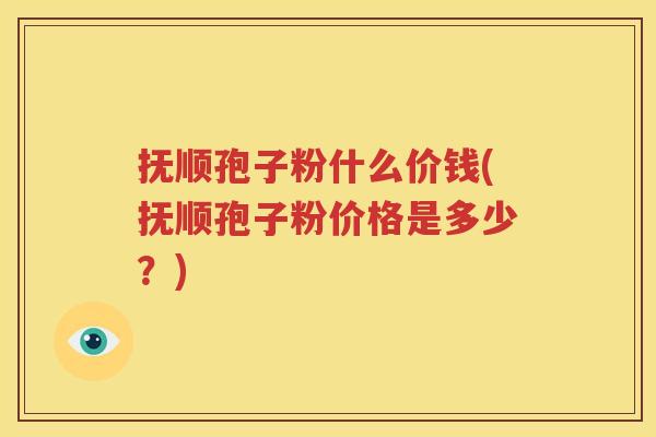 抚顺孢子粉什么价钱(抚顺孢子粉价格是多少？)
