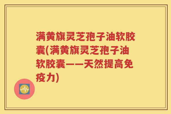 满黄旗灵芝孢子油软胶囊(满黄旗灵芝孢子油软胶囊——天然提高免疫力)