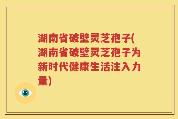 湖南省破壁灵芝孢子(湖南省破壁灵芝孢子为新时代健康生活注入力量)