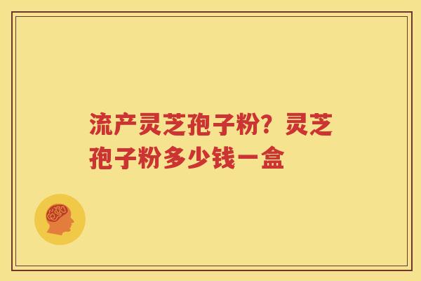 流产灵芝孢子粉？灵芝孢子粉多少钱一盒