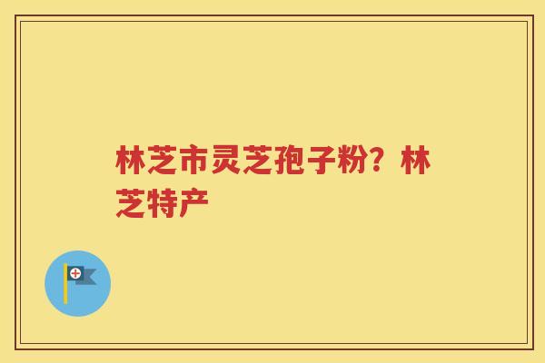林芝市灵芝孢子粉？林芝特产