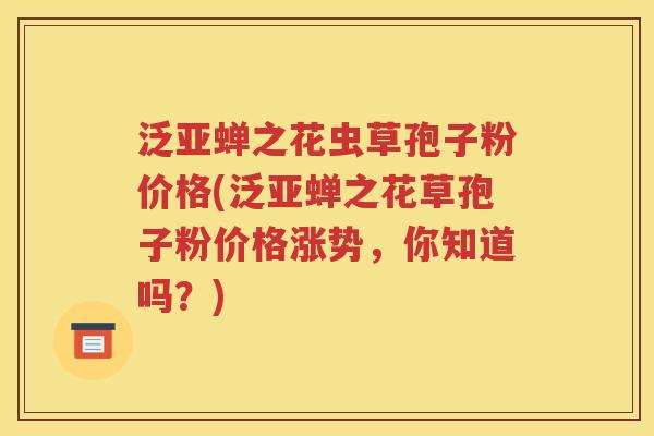 泛亚蝉之花虫草孢子粉价格(泛亚蝉之花草孢子粉价格涨势，你知道吗？)