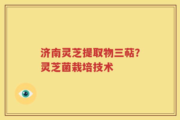 济南灵芝提取物三萜？灵芝菌栽培技术
