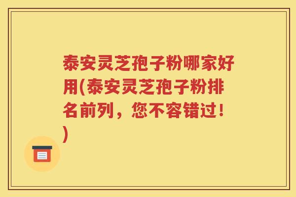 泰安灵芝孢子粉哪家好用(泰安灵芝孢子粉排名前列，您不容错过！)