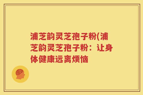 浦芝韵灵芝孢子粉(浦芝韵灵芝孢子粉：让身体健康远离烦恼