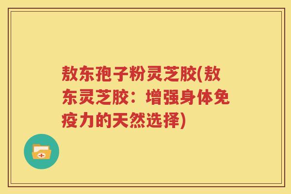 敖东孢子粉灵芝胶(敖东灵芝胶：增强身体免疫力的天然选择)