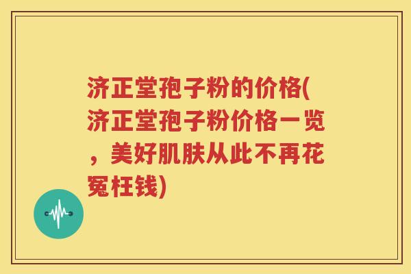 济正堂孢子粉的价格(济正堂孢子粉价格一览，美好肌肤从此不再花冤枉钱)