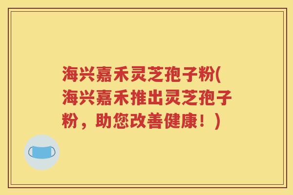 海兴嘉禾灵芝孢子粉(海兴嘉禾推出灵芝孢子粉，助您改善健康！)