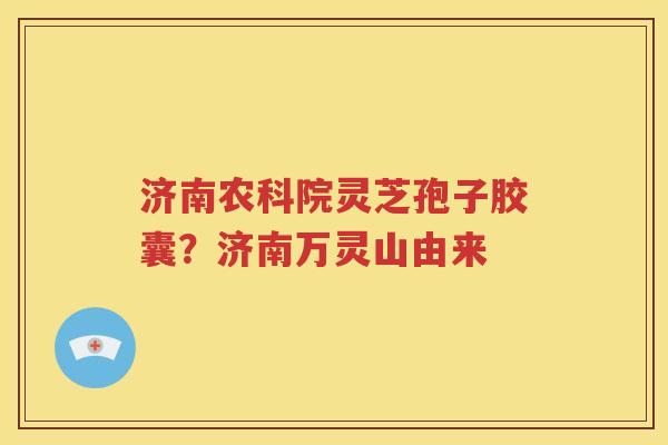 济南农科院灵芝孢子胶囊？济南万灵山由来