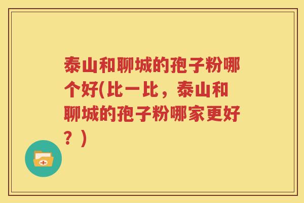泰山和聊城的孢子粉哪个好(比一比，泰山和聊城的孢子粉哪家更好？)