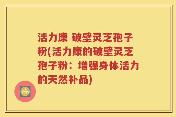 活力康 破壁灵芝孢子粉(活力康的破壁灵芝孢子粉：增强身体活力的天然补品)