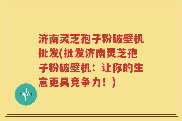 济南灵芝孢子粉破壁机批发(批发济南灵芝孢子粉破壁机：让你的生意更具竞争力！)