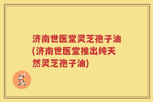 济南世医堂灵芝孢子油(济南世医堂推出纯天然灵芝孢子油)