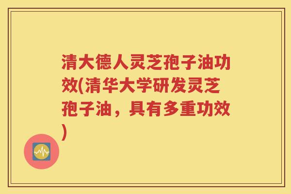 清大德人灵芝孢子油功效(清华大学研发灵芝孢子油，具有多重功效)