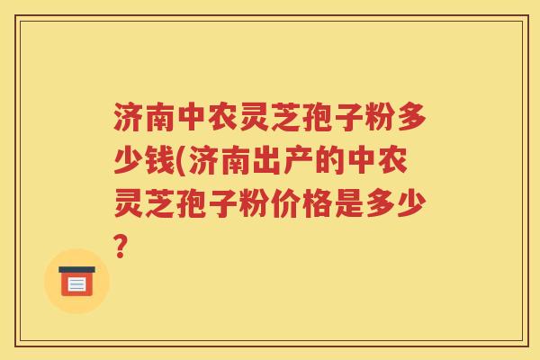 济南中农灵芝孢子粉多少钱(济南出产的中农灵芝孢子粉价格是多少？