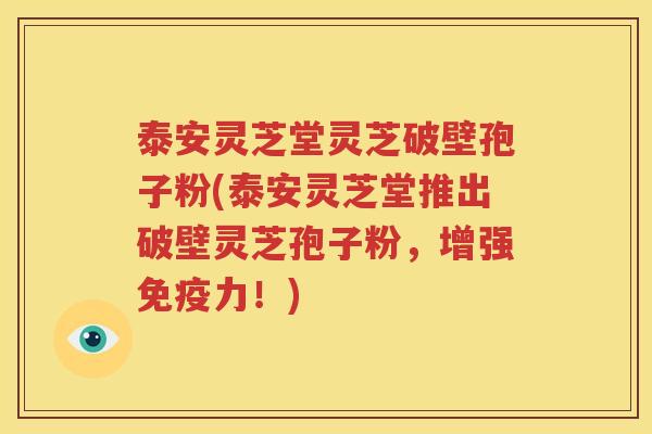 泰安灵芝堂灵芝破壁孢子粉(泰安灵芝堂推出破壁灵芝孢子粉，增强免疫力！)