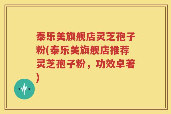 泰乐美旗舰店灵芝孢子粉(泰乐美旗舰店推荐灵芝孢子粉，功效卓著)