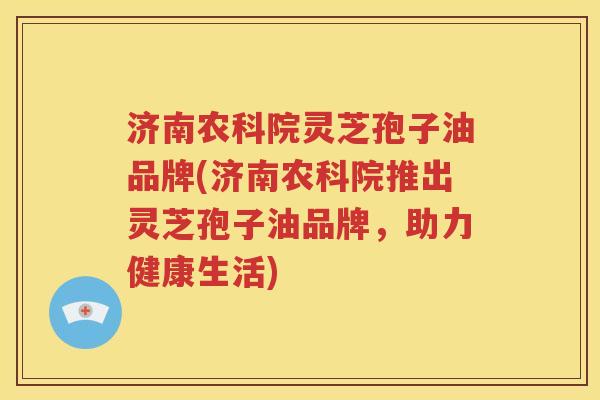 济南农科院灵芝孢子油品牌(济南农科院推出灵芝孢子油品牌，助力健康生活)