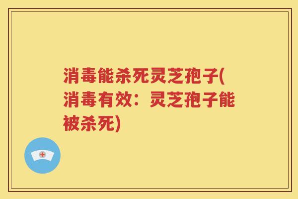 消毒能杀死灵芝孢子(消毒有效：灵芝孢子能被杀死)