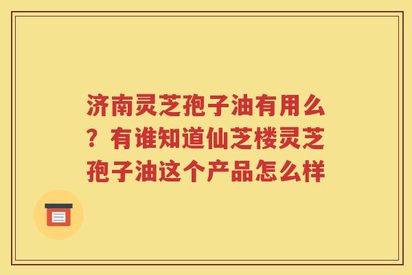 济南灵芝孢子油有用么？有谁知道仙芝楼灵芝孢子油这个产品怎么样